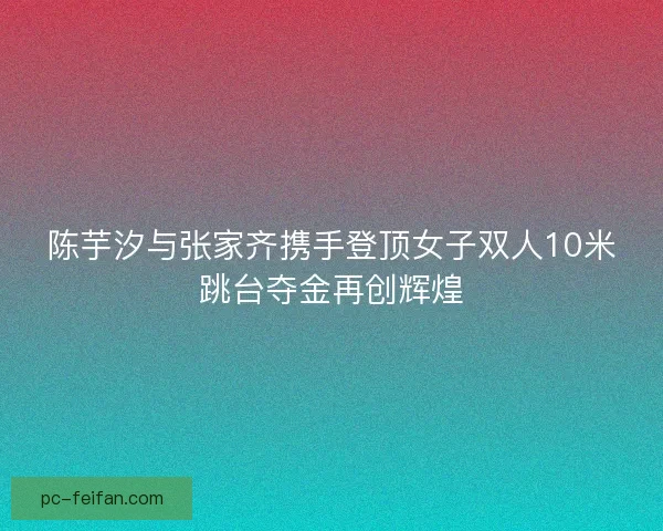 陈芋汐与张家齐携手登顶女子双人10米跳台夺金再创辉煌