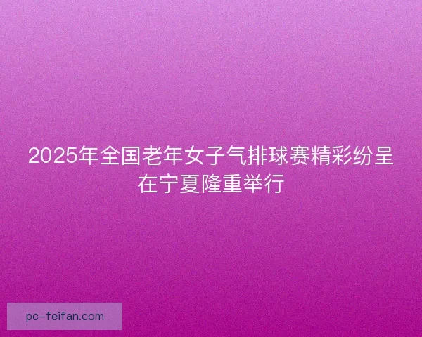 2025年全国老年女子气排球赛精彩纷呈在宁夏隆重举行